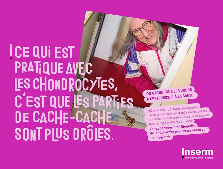  Affiche représentant une vieille femme hillare dans un tout petit espace, avec les commentaires suivants : "Ce qui est pratique avec les chondrocytes, c'est que les parties de cache-cache sont plus drôles." "On gagne tous les jours à s'intéresser à la santé." "Grâce à l'Inserm, il devient envisageablede réparer un cartilage abîmé avec des cellules nommées "chondrocytes" : une bonne nouvelle pour ceux qui souffrent d'arthrose !" "Venez découvrir les bienfaits de la recherche pour votre santé sur inserm.fr"