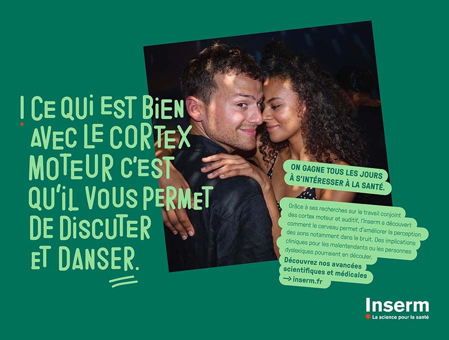 Affiche représentant un jeune hommme et une jeune femme enlacés, avec les commentaires suivants :  "Ce qui est bien avec le cortex moteur c'est qu'il vous permet de discuter et de danser." "On gagne tous les jours à s'intéresser à la santé." "Grâce à ses recherches sur le travail conjoint des cortex moteur et auditif, l'Inserm a découvert comment le cerveau permet d'améliorer la perception des sons notamment dans le bruit." "Des implications cliniques pour les malentendants ou les personnes dyslexiques pourraient en découler." "Découvrez nos avancées scientifiques et médicale sur Inserm.fr"